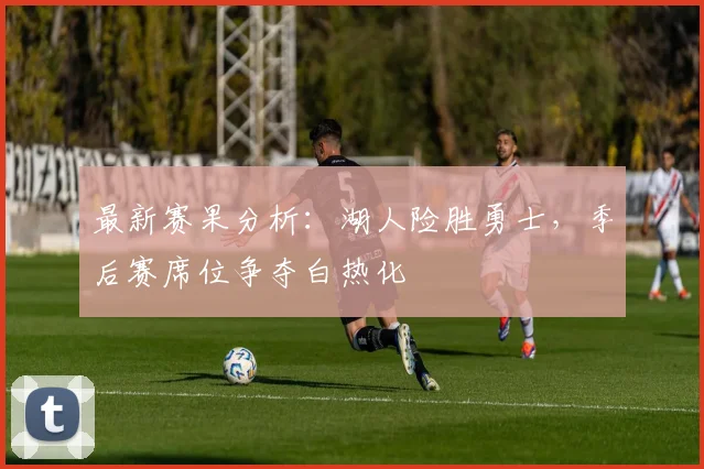 最新赛果分析:湖人险胜勇士,季后赛席位争夺白热化