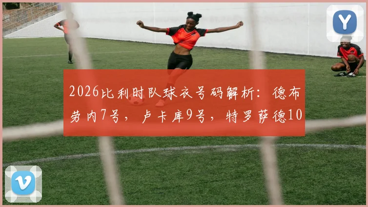 2026比利时队球衣号码解析：德布劳内7号，卢卡库9号，特罗萨德10号，附最新大名单及号码含义