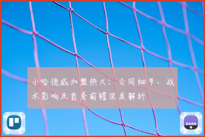 小哈德威加盟热火:合同细节、战术影响及首秀前瞻深度解析