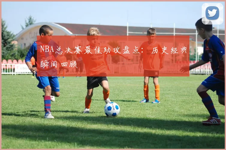 NBA总决赛最佳助攻盘点:历史经典瞬间回顾