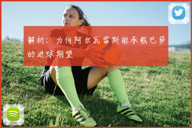 解析:为何阿尔瓦雷斯能承载巴萨的进球期望