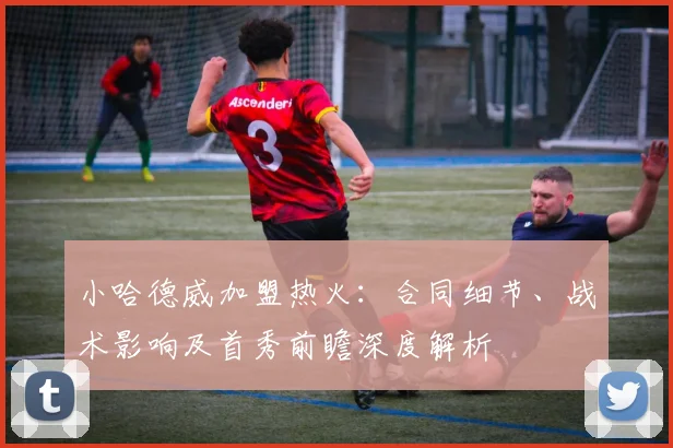 小哈德威加盟热火:合同细节、战术影响及首秀前瞻深度解析