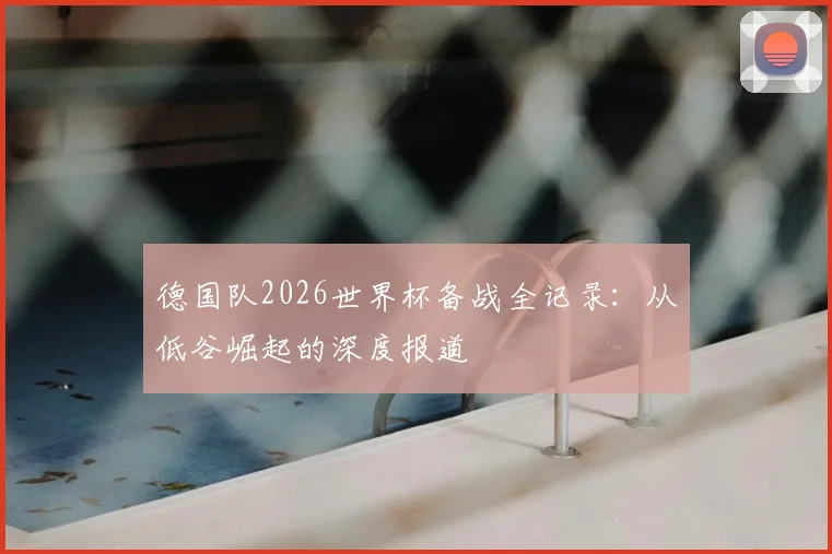 德国队2026世界杯备战全记录:从低谷崛起的深度报道