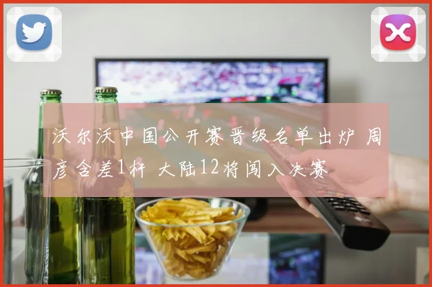 沃尔沃中国公开赛晋级名单出炉 周彦含差1杆 大陆12将闯入决赛