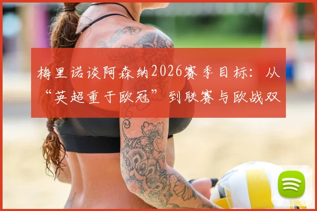梅里诺谈阿森纳2026赛季目标:从“英超重于欧冠”到联赛与欧战双线争冠的雄心转变