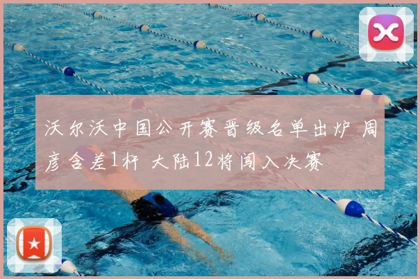 沃尔沃中国公开赛晋级名单出炉 周彦含差1杆 大陆12将闯入决赛