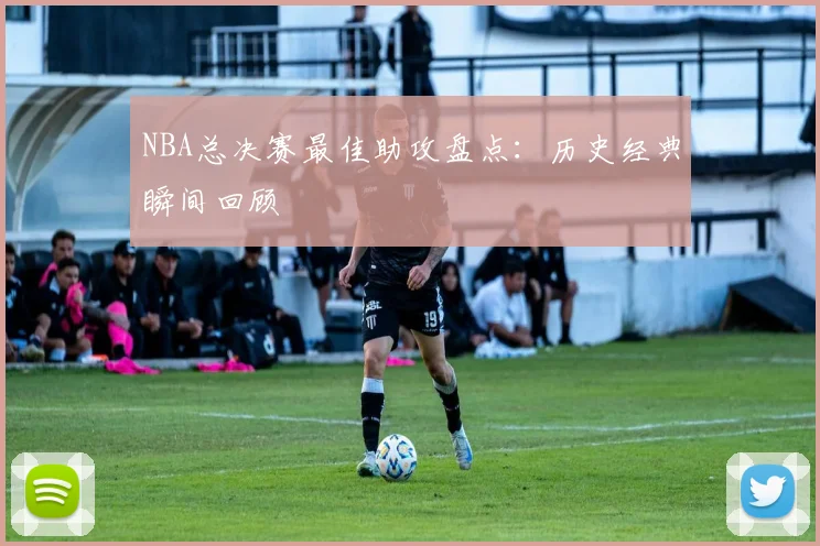 NBA总决赛最佳助攻盘点:历史经典瞬间回顾