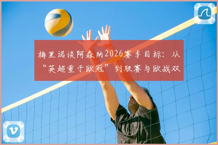 梅里诺谈阿森纳2026赛季目标：从“英超重于欧冠”到联赛与欧战双线争冠的雄心转变