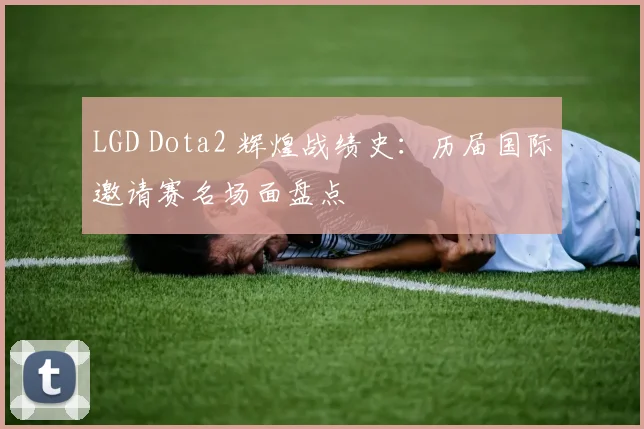 LGD Dota2 辉煌战绩史:历届国际邀请赛名场面盘点