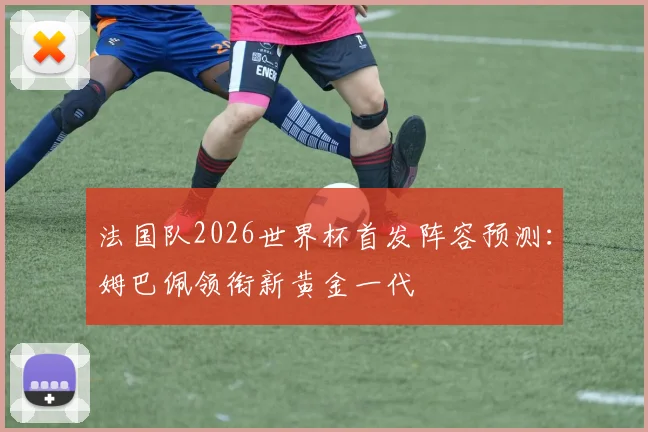 法国队2026世界杯首发阵容预测:姆巴佩领衔新黄金一代