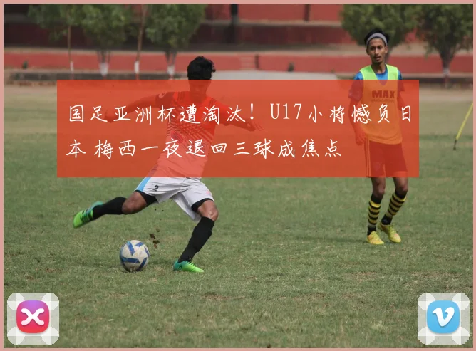国足亚洲杯遭淘汰！U17小将憾负日本 梅西一夜退回三球成焦点