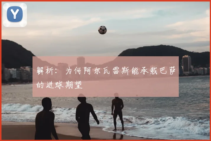 解析:为何阿尔瓦雷斯能承载巴萨的进球期望